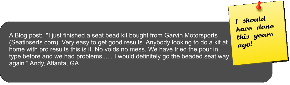 A Blog post:  "I just finished a seat bead kit bought from Garvin Motorsports (Seatinserts.com). Very easy to get good results. Anybody looking to do a kit at home with pro results this is it. No voids no mess. We have tried the pour in type before and we had problems...... I would definitely go the beaded seat way again." Andy, Atlanta, GA  I should have done this years ago!